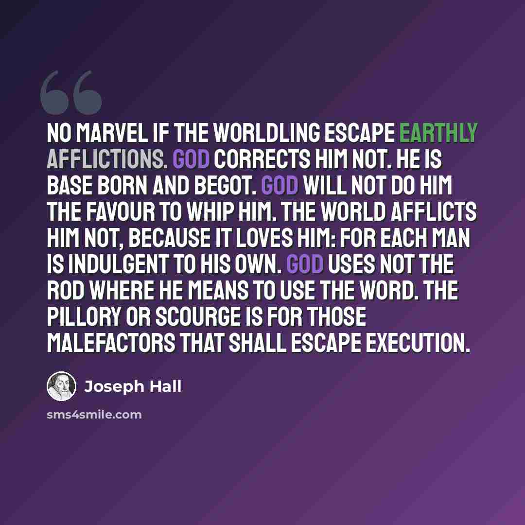 “No marvel if the worldling escape earthly afflictions. God corrects him not. He is base born and begot. God will not do him the favour to whip him. The world afflicts him not, because it loves him: for each man is indulgent to his own. God uses not the rod where He means to use the Word. The…” quote by Joseph Hall