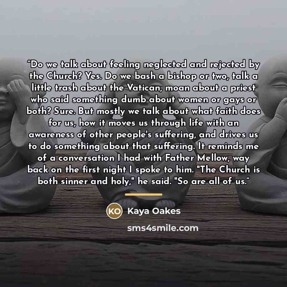 “Do we talk about feeling neglected and rejected by the Church? Yes. Do we bash a bishop or two, talk a little trash about the Vatican, moan about a priest who said something dumb about women or gays or both? Sure. But mostly we talk about what faith does for us, how it moves us through life with…” quote by Kaya Oakes