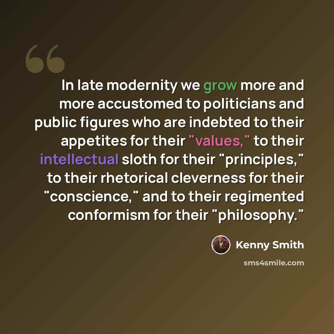 “In late modernity we grow more and more accustomed to politicians and public figures who are indebted to their appetites for their "values," to their intellectual sloth for their "principles," to their rhetorical cleverness for their "conscience," and to their regimented conformism for their…” quote by Kenny Smith