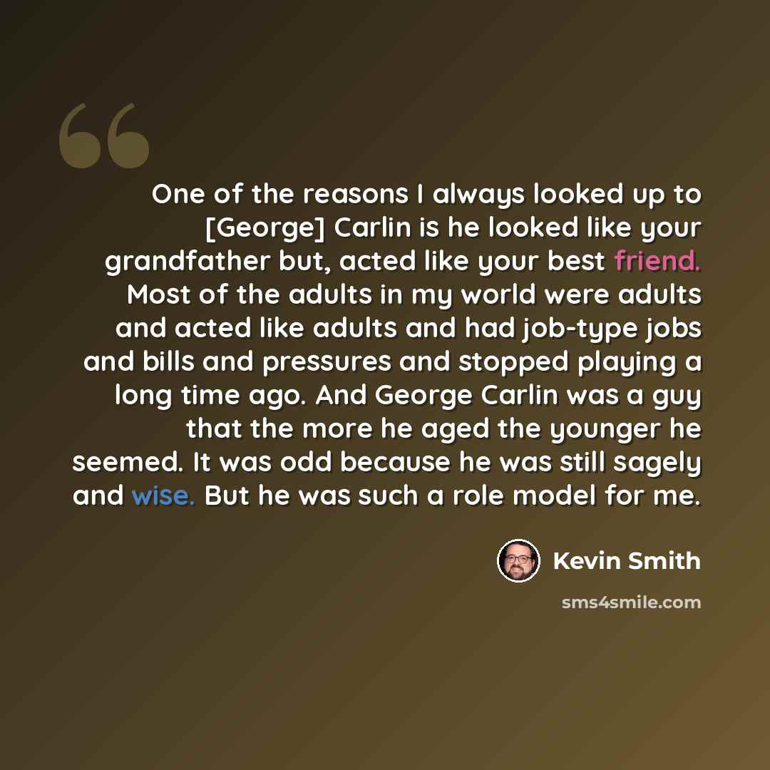 “One of the reasons I always looked up to [George] Carlin is he looked like your grandfather but, acted like your best friend. Most of the adults in my world were adults and acted like adults and had job-type jobs and bills and pressures and stopped playing a long time ago. And George Carlin was a…” quote by Kevin Smith