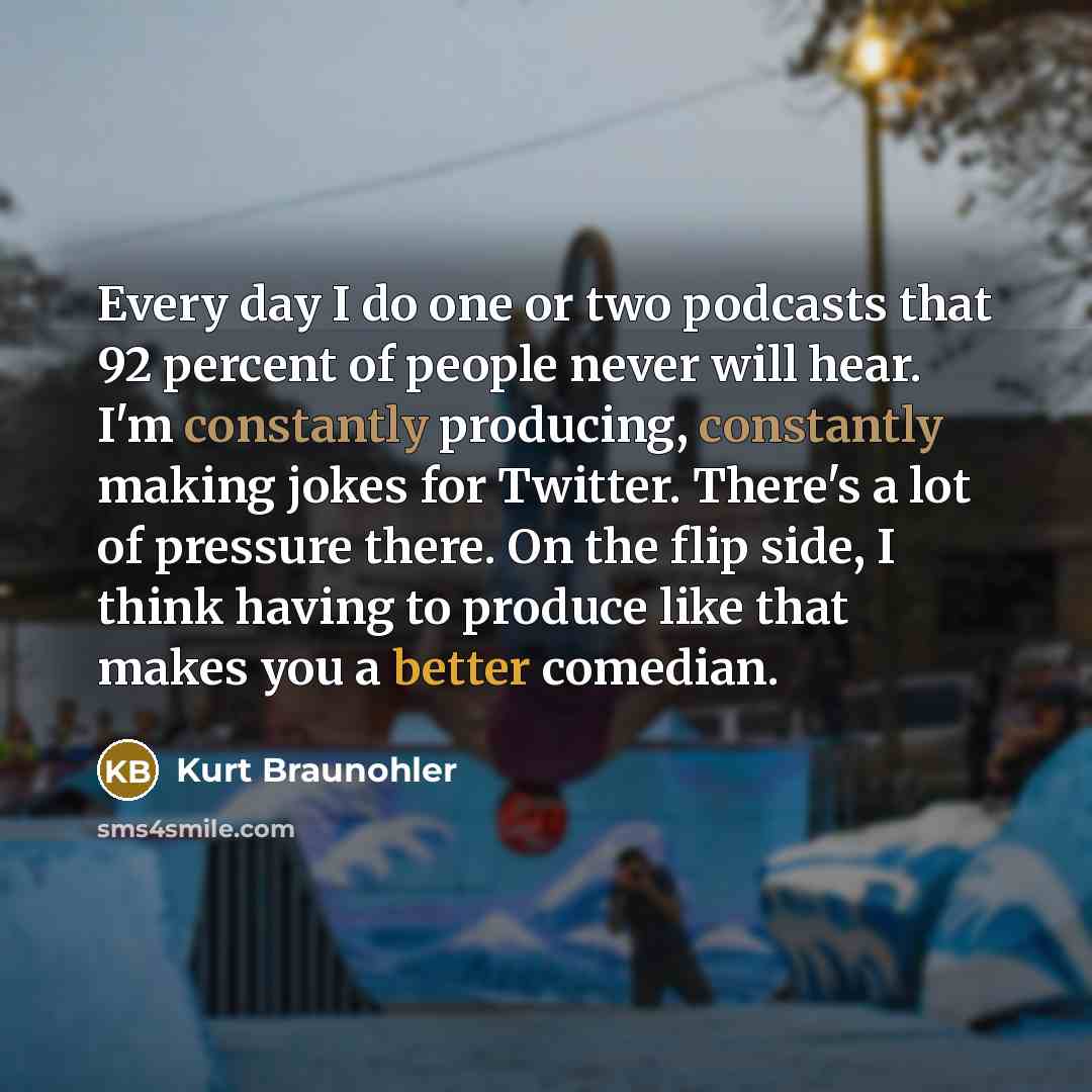 “Every day I do one or two podcasts that 92 percent of people never will hear. I'm constantly producing, constantly making jokes for Twitter. There's a lot of pressure there. On the flip side, I think having to produce like that makes you a better comedian.” quote by Kurt Braunohler