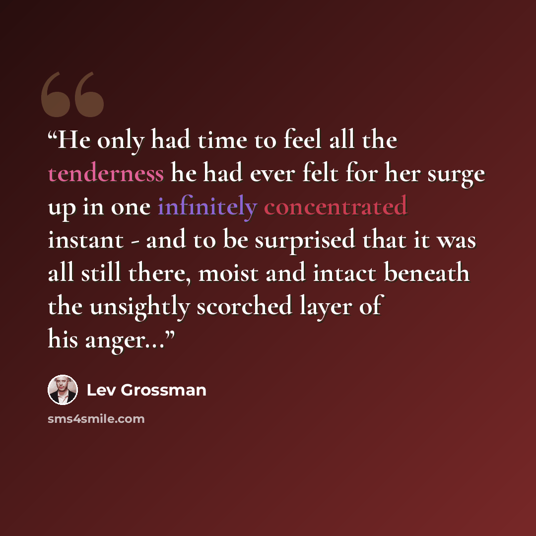 “He only had time to feel all the tenderness he had ever felt for her surge up in one infinitely concentrated instant - and to be surprised that it was all still there, moist and intact beneath the unsightly scorched layer of his anger...” quote by Lev Grossman