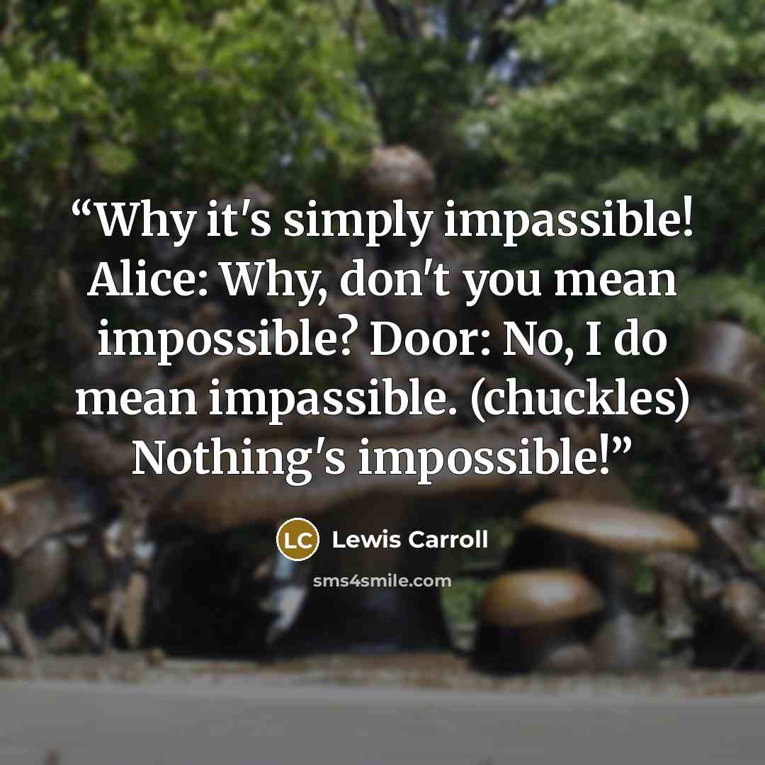 “Why it's simply impassible! Alice: Why, don't you mean impossible? Door: No, I do mean impassible. (chuckles) Nothing's impossible!” quote by Lewis Carroll