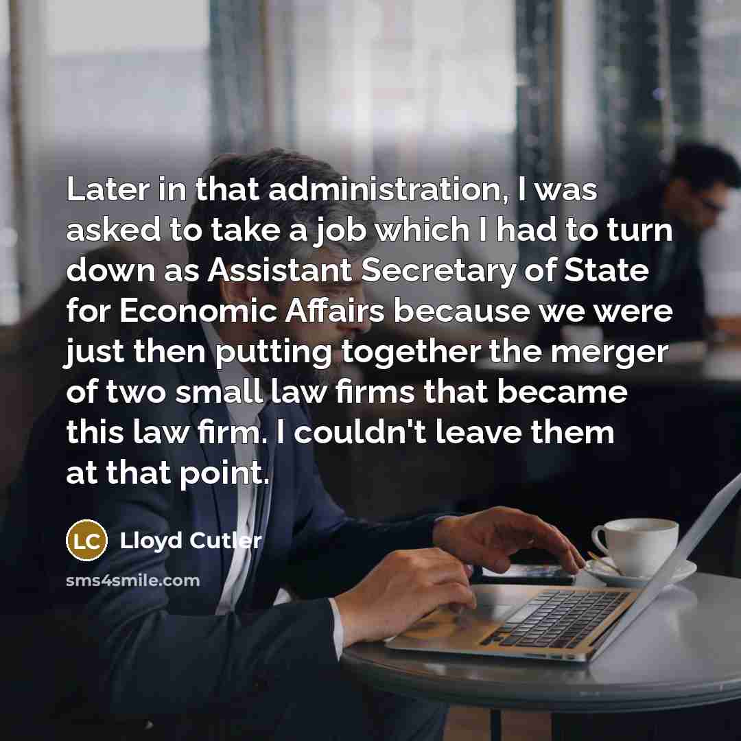 “Later in that administration, I was asked to take a job which I had to turn down as Assistant Secretary of State for Economic Affairs because we were just then putting together the merger of two small law firms that became this law firm. I couldn't leave them at that point.” quote by Lloyd Cutler
