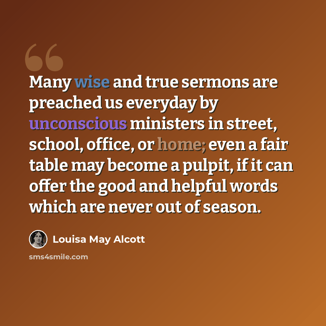 “Many wise and true sermons are preached us everyday by unconscious ministers in street, school, office, or home; even a fair table may become a pulpit, if it can offer the good and helpful words which are never out of season.” quote by Louisa May Alcott