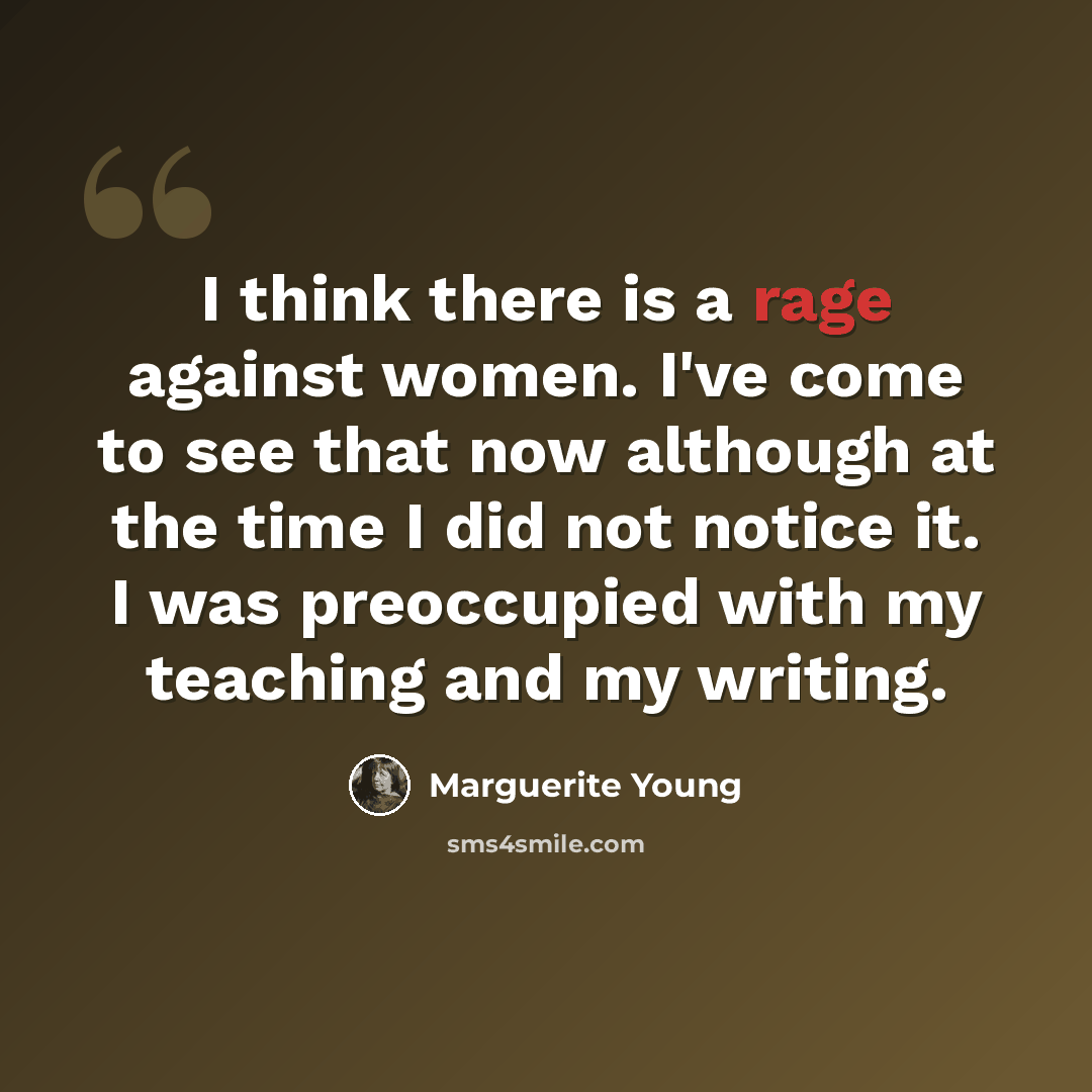 “I think there is a rage against women. I've come to see that now although at the time I did not notice it. I was preoccupied with my teaching and my writing.” quote by Marguerite Young