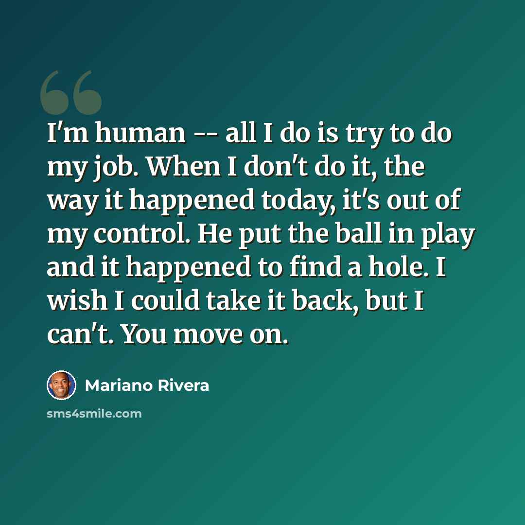 “I'm human -- all I do is try to do my job. When I don't do it, the way it happened today, it's out of my control. He put the ball in play and it happened to find a hole. I wish I could take it back, but I can't. You move on.” quote by Mariano Rivera