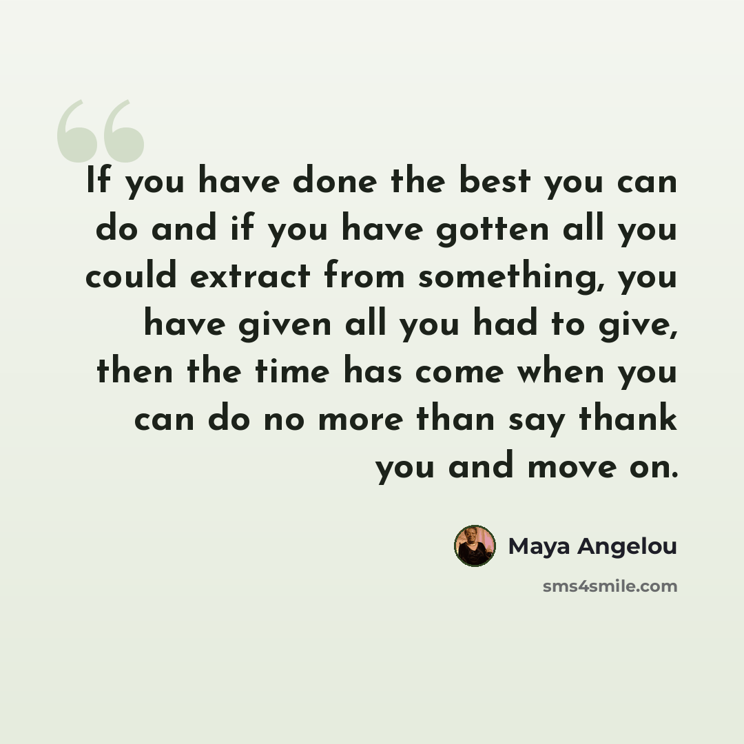 “If you have done the best you can do and if you have gotten all you could extract from something, you have given all you had to give, then the time has come when you can do no more than say thank you and move on.” quote by Maya Angelou