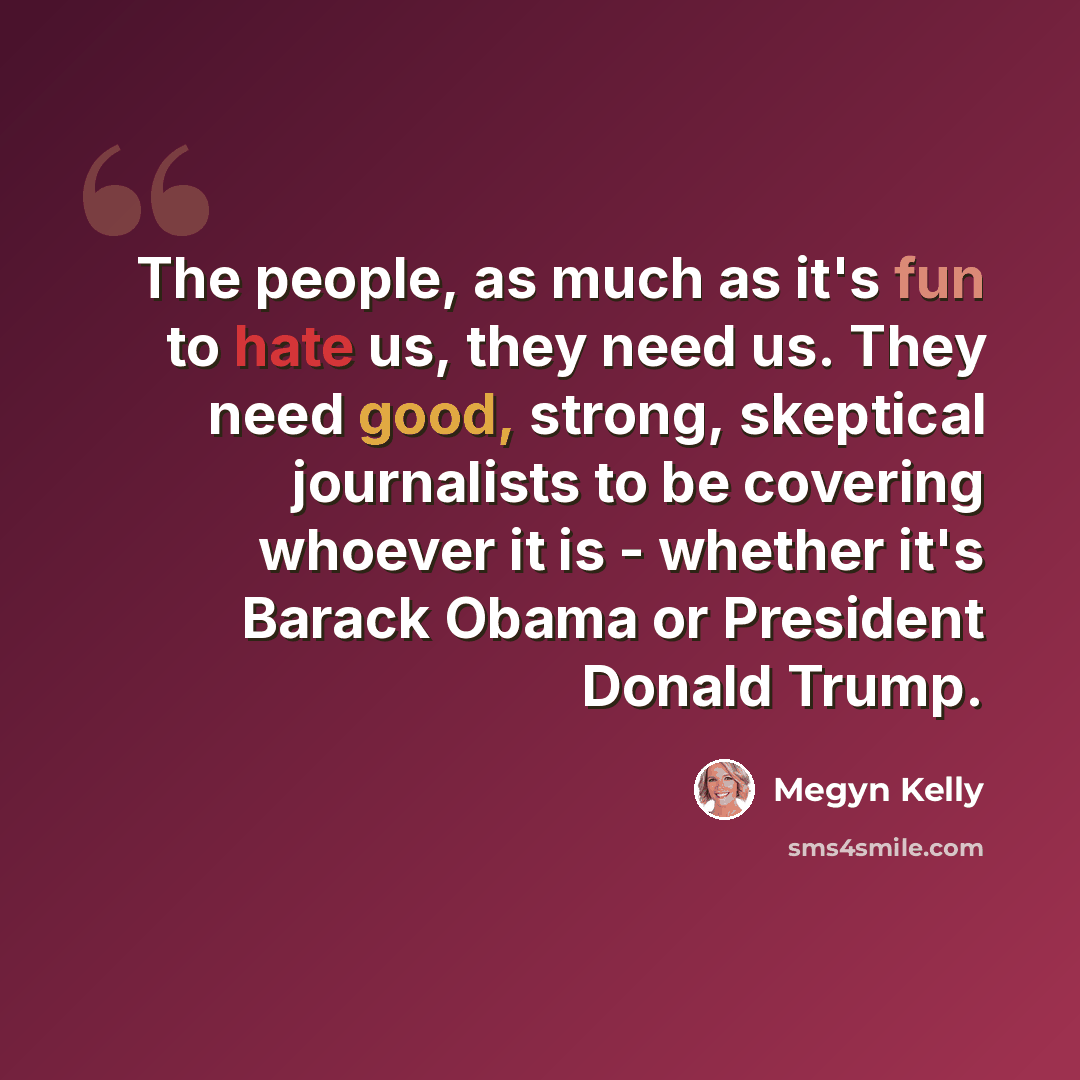 “The people, as much as it's fun to hate us, they need us. They need good, strong, skeptical journalists to be covering whoever it is - whether it's Barack Obama or President Donald Trump.” quote by Megyn Kelly