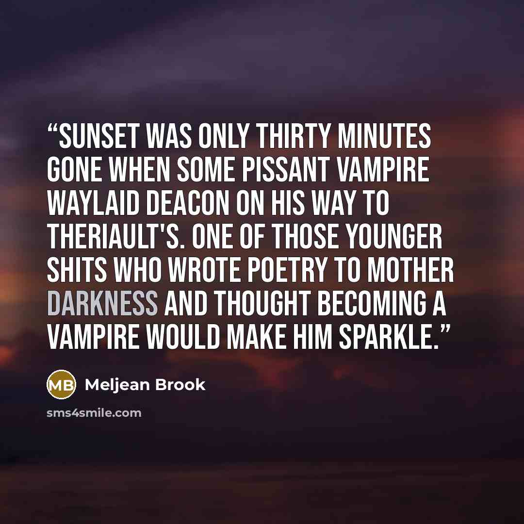 “Sunset was only thirty minutes gone when some pissant vampire waylaid Deacon on his way to Theriault's. One of those younger shits who wrote poetry to Mother Darkness and thought becoming a vampire would make him sparkle.” quote by Meljean Brook