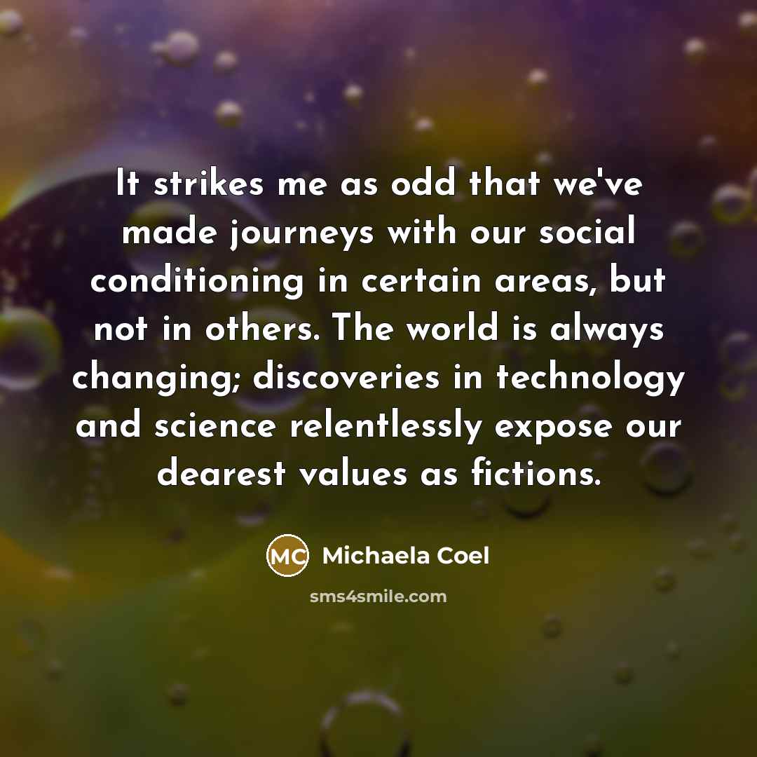 “It strikes me as odd that we've made journeys with our social conditioning in certain areas, but not in others. The world is always changing; discoveries in technology and science relentlessly expose our dearest values as fictions.” quote by Michaela Coel