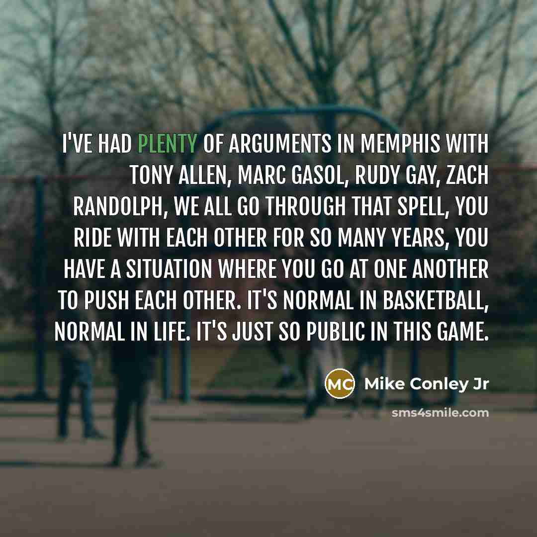 “I've had plenty of arguments in Memphis with Tony Allen, Marc Gasol, Rudy Gay, Zach Randolph, we all go through that spell, you ride with each other for so many years, you have a situation where you go at one another to push each other. It's normal in basketball, normal in life. It's just so…” quote by Mike Conley Jr