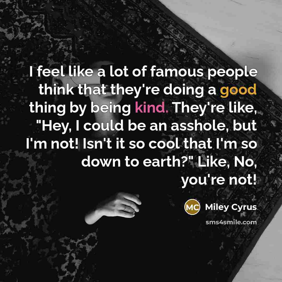“I feel like a lot of famous people think that they're doing a good thing by being kind. They're like, "Hey, I could be an asshole, but I'm not! Isn't it so cool that I'm so down to earth?" Like, No, you're not!” quote by Miley Cyrus