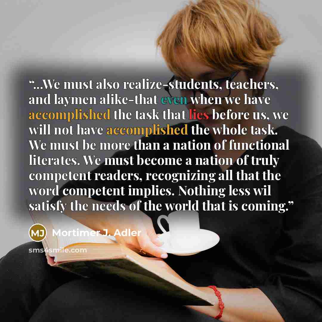“...We must also realize-students, teachers, and laymen alike-that even when we have accomplished the task that lies before us, we will not have accomplished the whole task. We must be more than a nation of functional literates. We must become a nation of truly competent readers, recognizing all…” quote by Mortimer J. Adler