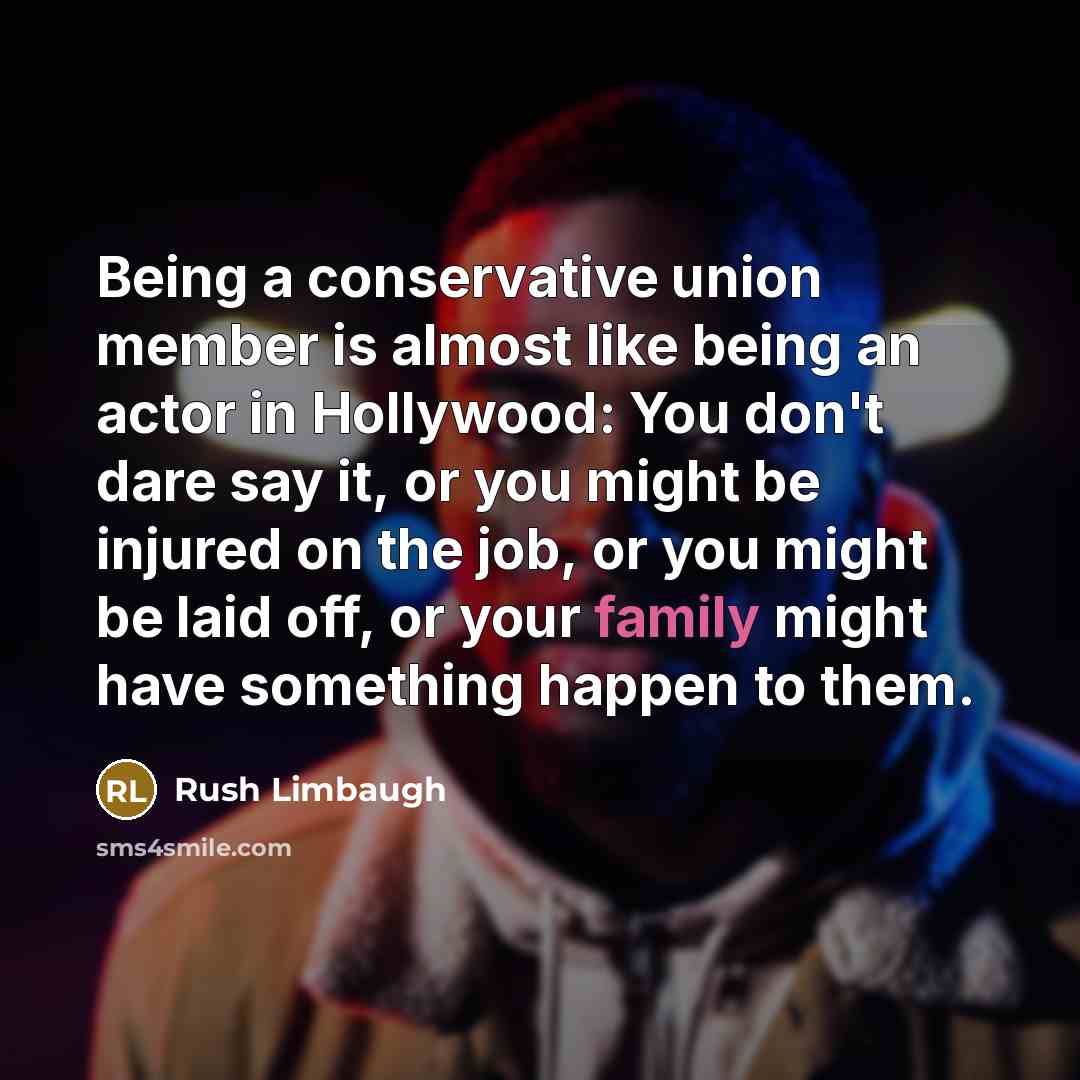 “Being a conservative union member is almost like being an actor in Hollywood: You don't dare say it, or you might be injured on the job, or you might be laid off, or your family might have something happen to them.” quote by Rush Limbaugh