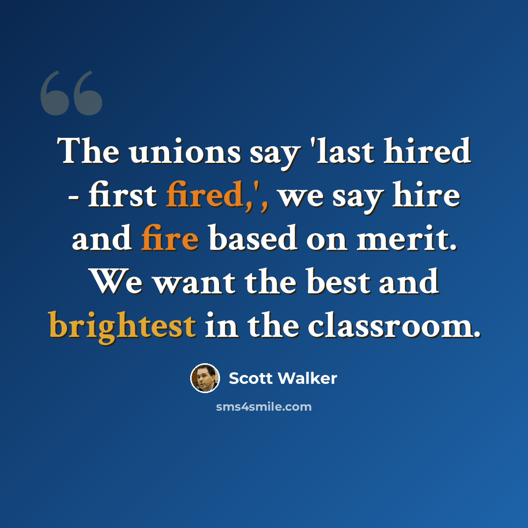 “The unions say 'last hired - first fired,', we say hire and fire based on merit. We want the best and brightest in the classroom.” quote by Scott Walker