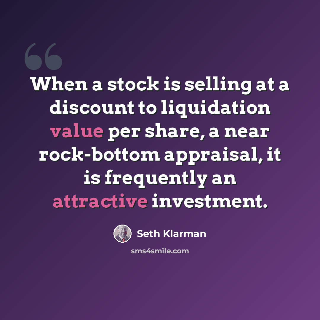 “When a stock is selling at a discount to liquidation value per share, a near rock-bottom appraisal, it is frequently an attractive investment.” quote by Seth Klarman