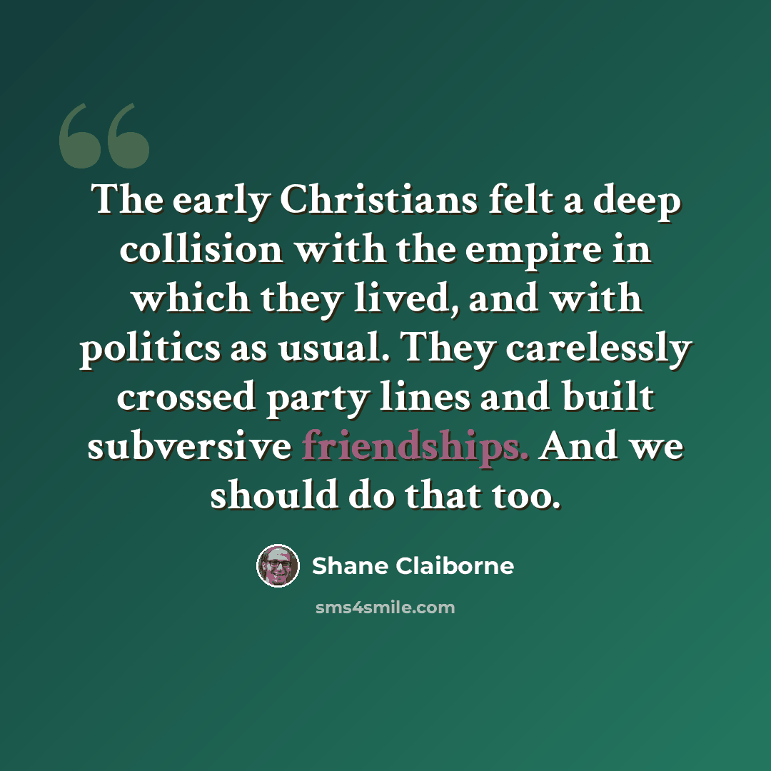 “The early Christians felt a deep collision with the empire in which they lived, and with politics as usual. They carelessly crossed party lines and built subversive friendships. And we should do that too.” quote by Shane Claiborne