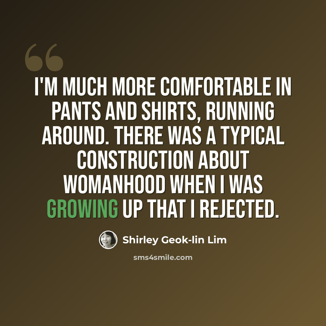 “I'm much more comfortable in pants and shirts, running around. There was a typical construction about womanhood when I was growing up that I rejected.” quote by Shirley Geok-lin Lim