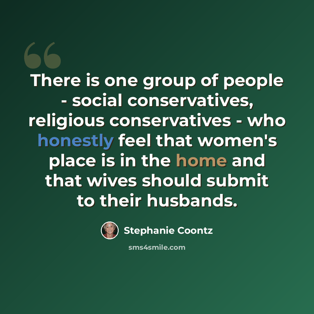 “There is one group of people - social conservatives, religious conservatives - who honestly feel that women's place is in the home and that wives should submit to their husbands.” quote by Stephanie Coontz