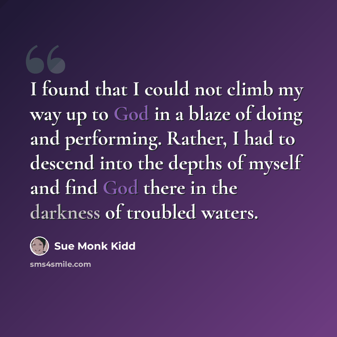“I found that I could not climb my way up to God in a blaze of doing and performing. Rather, I had to descend into the depths of myself and find God there in the darkness of troubled waters.” quote by Sue Monk Kidd