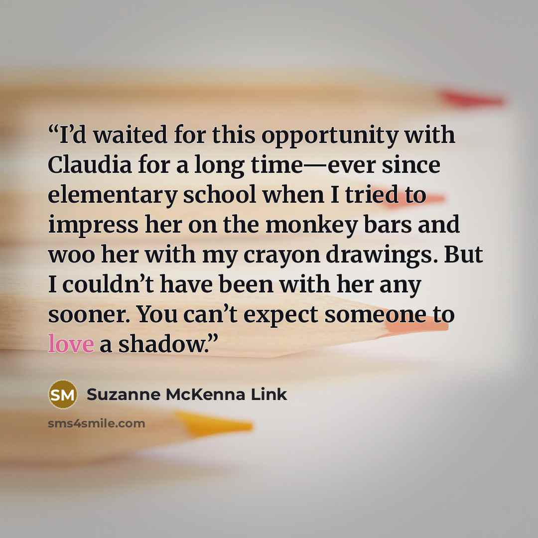 “I’d waited for this opportunity with Claudia for a long time—ever since elementary school when I tried to impress her on the monkey bars and woo her with my crayon drawings. But I couldn’t have been with her any sooner. You can’t expect someone to love a shadow.” quote by Suzanne McKenna Link