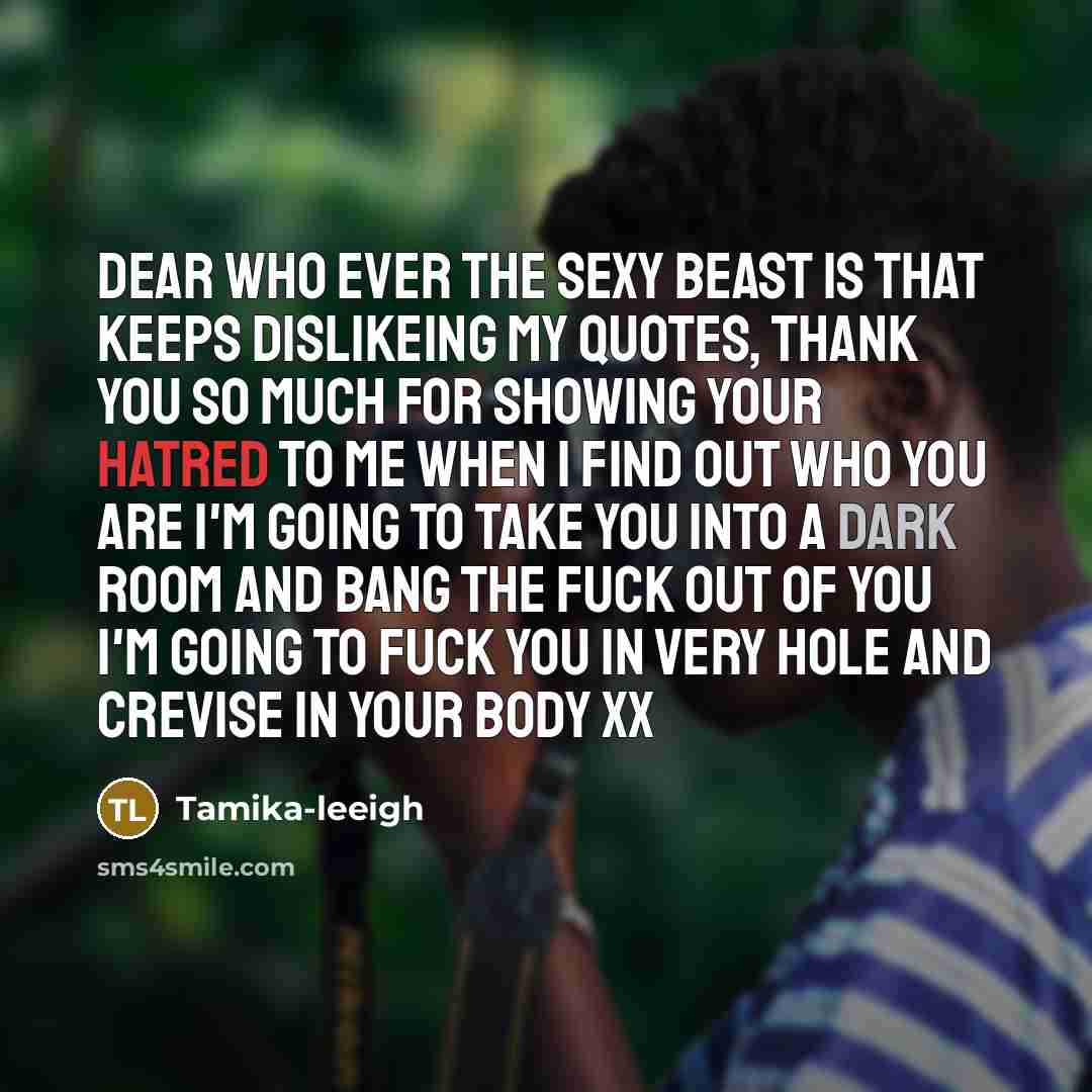 “Dear who ever the sexy beast is that keeps dislikeing my quotes, thank you so much for showing your hatred to me when I find out who you are I'm going to take you into a dark room and bang the fuck out of you I'm going to fuck you in very hole and crevise in your body xx” quote by Tamika-leeigh