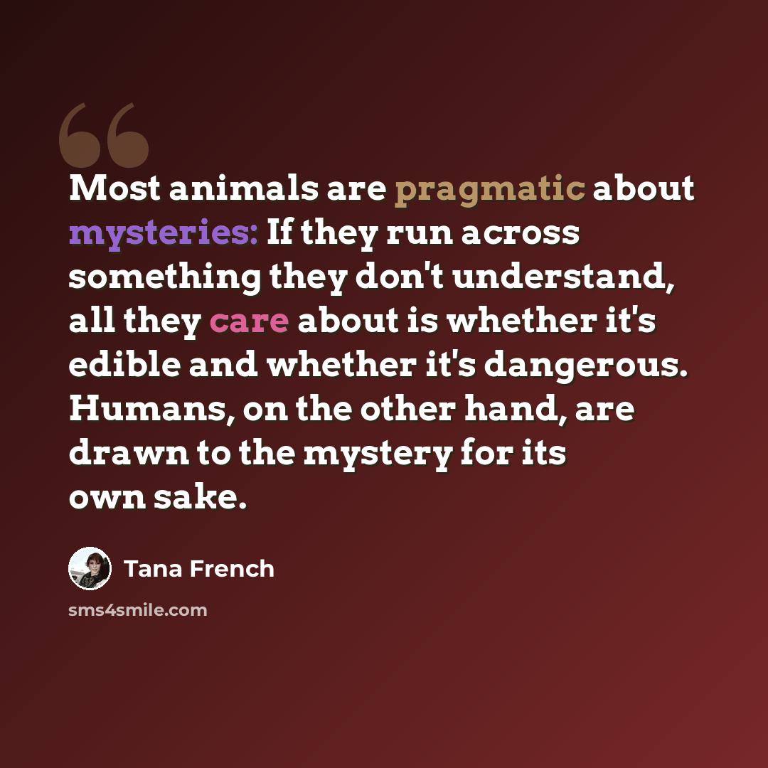 “Most animals are pragmatic about mysteries: If they run across something they don't understand, all they care about is whether it's edible and whether it's dangerous. Humans, on the other hand, are drawn to the mystery for its own sake.” quote by Tana French