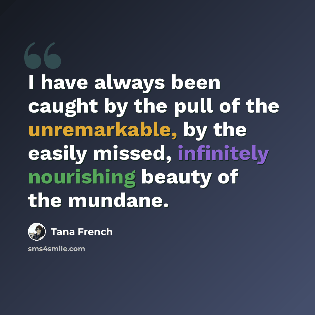 “I have always been caught by the pull of the unremarkable, by the easily missed, infinitely nourishing beauty of the mundane.” quote by Tana French