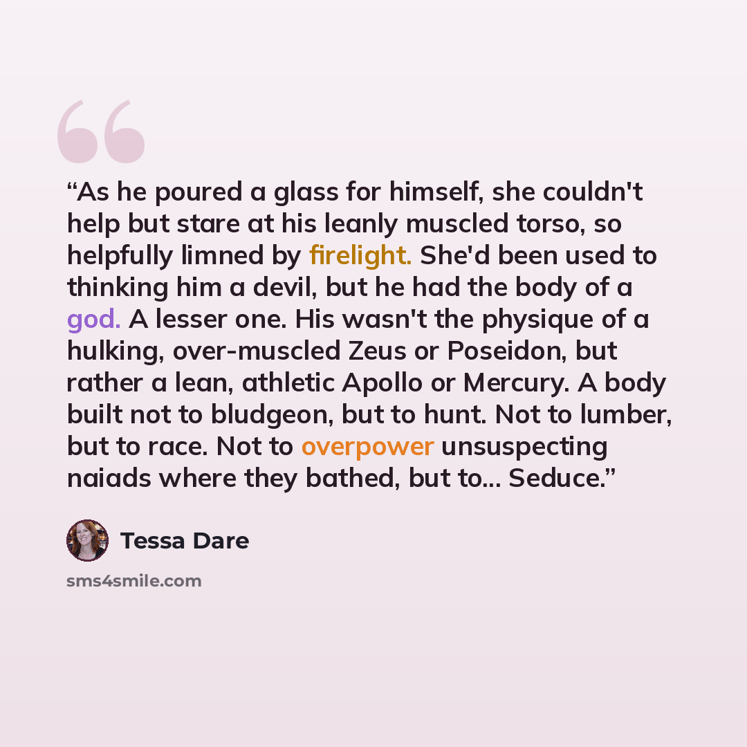 “As he poured a glass for himself, she couldn't help but stare at his leanly muscled torso, so helpfully limned by firelight. She'd been used to thinking him a devil, but he had the body of a god. A lesser one. His wasn't the physique of a hulking, over-muscled Zeus or Poseidon, but rather a lean…” quote by Tessa Dare