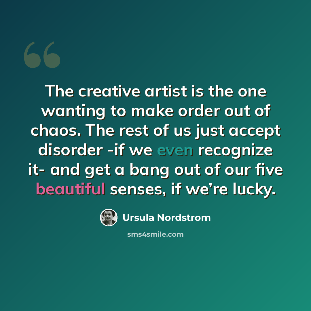 “The creative artist is the one wanting to make order out of chaos. The rest of us just accept disorder -if we even recognize it- and get a bang out of our five beautiful senses, if we’re lucky.” quote by Ursula Nordstrom