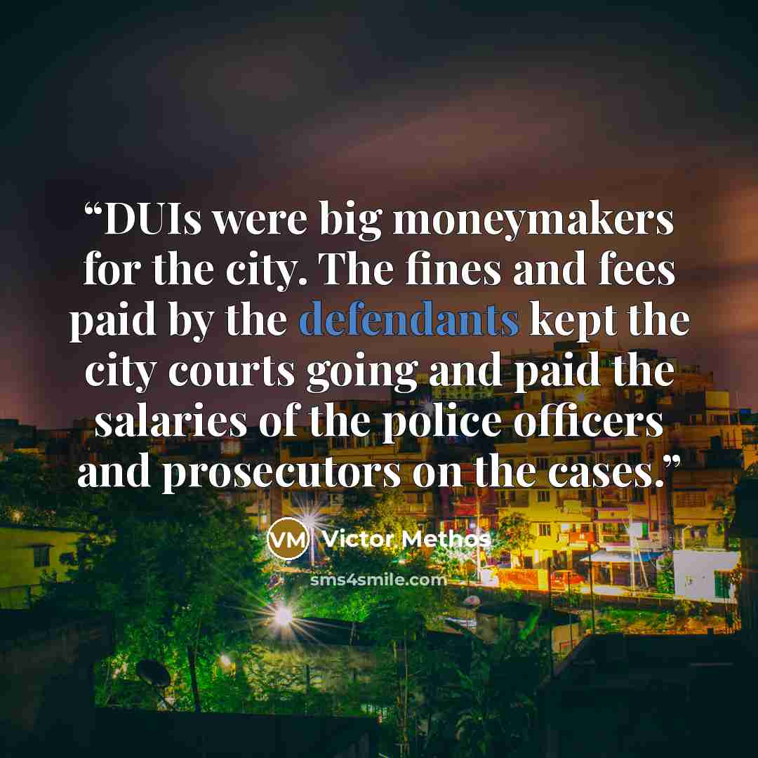 “DUIs were big moneymakers for the city. The fines and fees paid by the defendants kept the city courts going and paid the salaries of the police officers and prosecutors on the cases.” quote by Victor Methos
