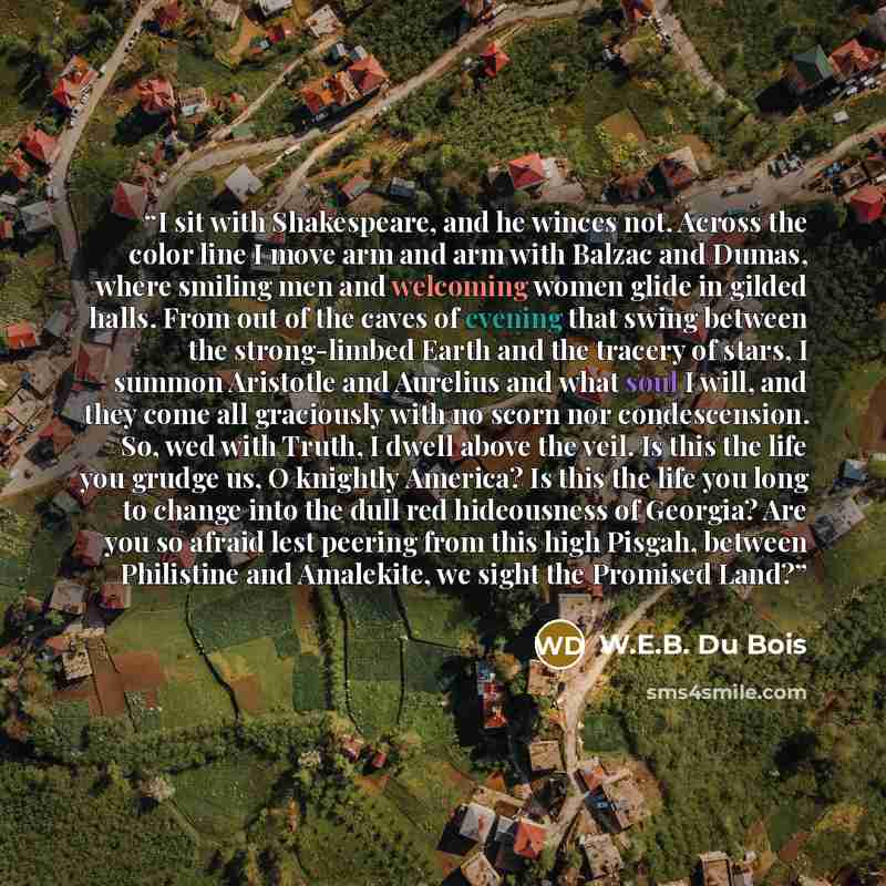 “I sit with Shakespeare, and he winces not. Across the color line I move arm and arm with Balzac and Dumas, where smiling men and welcoming women glide in gilded halls. From out of the caves of evening that swing between the strong-limbed Earth and the tracery of stars, I summon Aristotle and…” quote by W.E.B. Du Bois