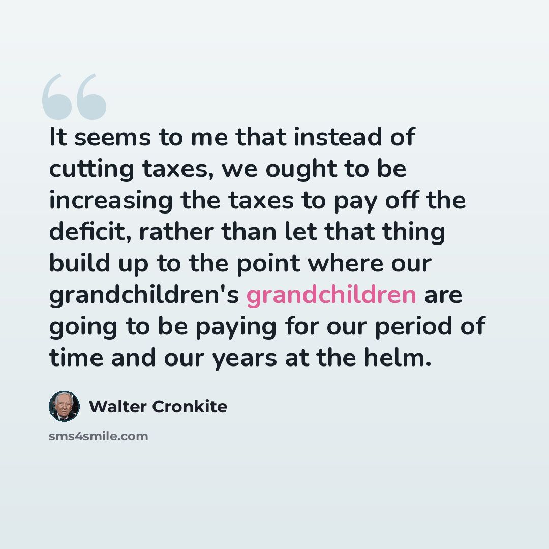 “It seems to me that instead of cutting taxes, we ought to be increasing the taxes to pay off the deficit, rather than let that thing build up to the point where our grandchildren's grandchildren are going to be paying for our period of time and our years at the helm.” quote by Walter Cronkite