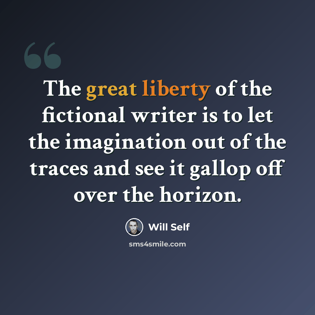“The great liberty of the fictional writer is to let the imagination out of the traces and see it gallop off over the horizon.” quote by Will Self