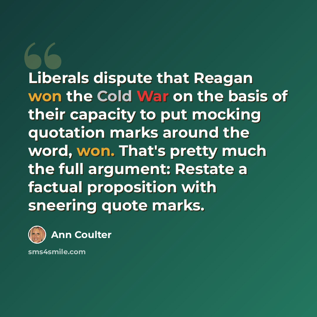 “Liberals dispute that Reagan won the Cold War on the basis of their capacity to put mocking quotation marks around the word, won. That's pretty much the full argument: Restate a factual proposition with sneering quote marks.” quote by Ann Coulter