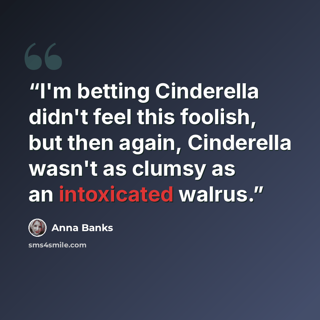 “I'm betting Cinderella didn't feel this foolish, but then again, Cinderella wasn't as clumsy as an intoxicated walrus.” quote by Anna Banks