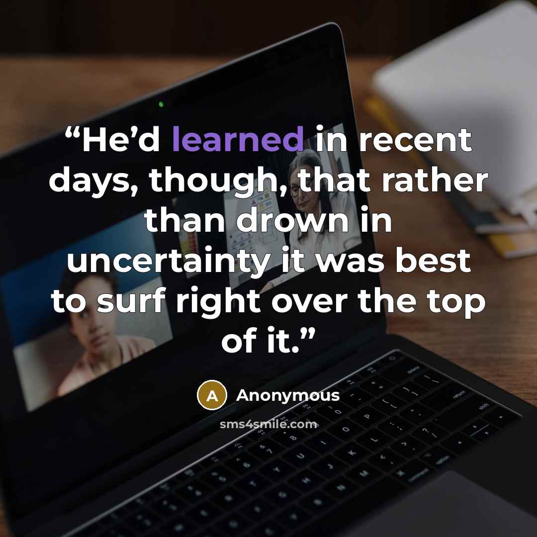 “He’d learned in recent days, though, that rather than drown in uncertainty it was best to surf right over the top of it.” quote by Anonymous