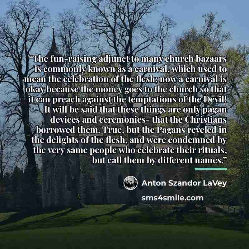 “The fun-raising adjunct to many church bazaars is commonly known as a carnival, which used to mean the celebration of the flesh; now a carnival is okay because the money goes to the church so that it can preach against the temptations of the Devil! It will be said that these things are only pagan…” quote by Anton Szandor LaVey
