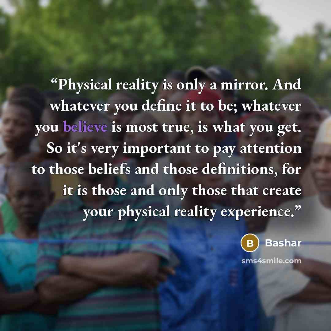 “Physical reality is only a mirror. And whatever you define it to be; whatever you believe is most true, is what you get. So it's very important to pay attention to those beliefs and those definitions, for it is those and only those that create your physical reality experience.” quote by Bashar
