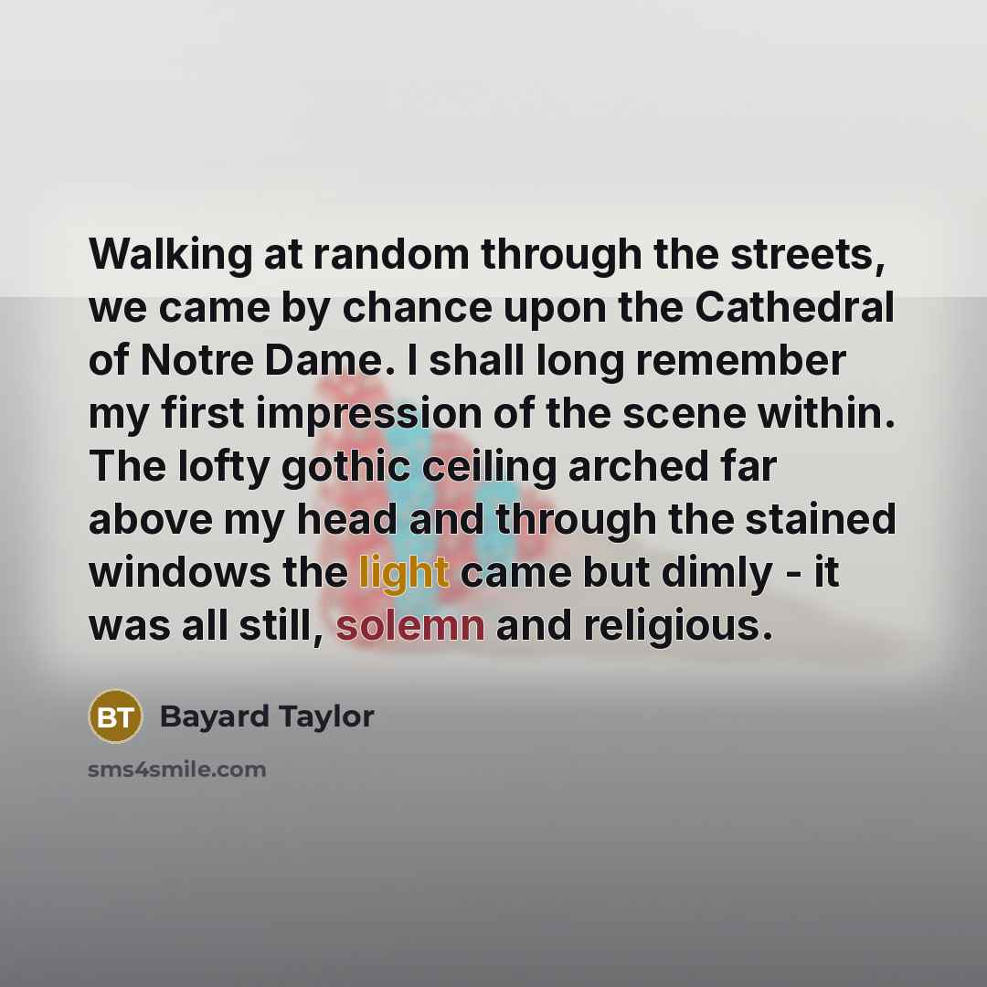 “Walking at random through the streets, we came by chance upon the Cathedral of Notre Dame. I shall long remember my first impression of the scene within. The lofty gothic ceiling arched far above my head and through the stained windows the light came but dimly - it was all still, solemn and…” quote by Bayard Taylor