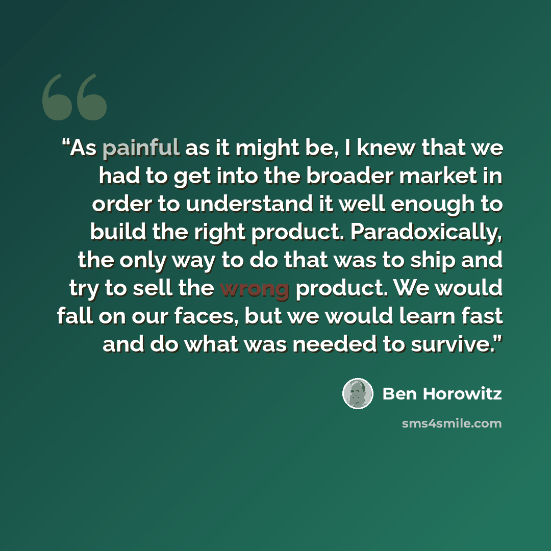 “As painful as it might be, I knew that we had to get into the broader market in order to understand it well enough to build the right product. Paradoxically, the only way to do that was to ship and try to sell the wrong product. We would fall on our faces, but we would learn fast and do what was…” quote by Ben Horowitz