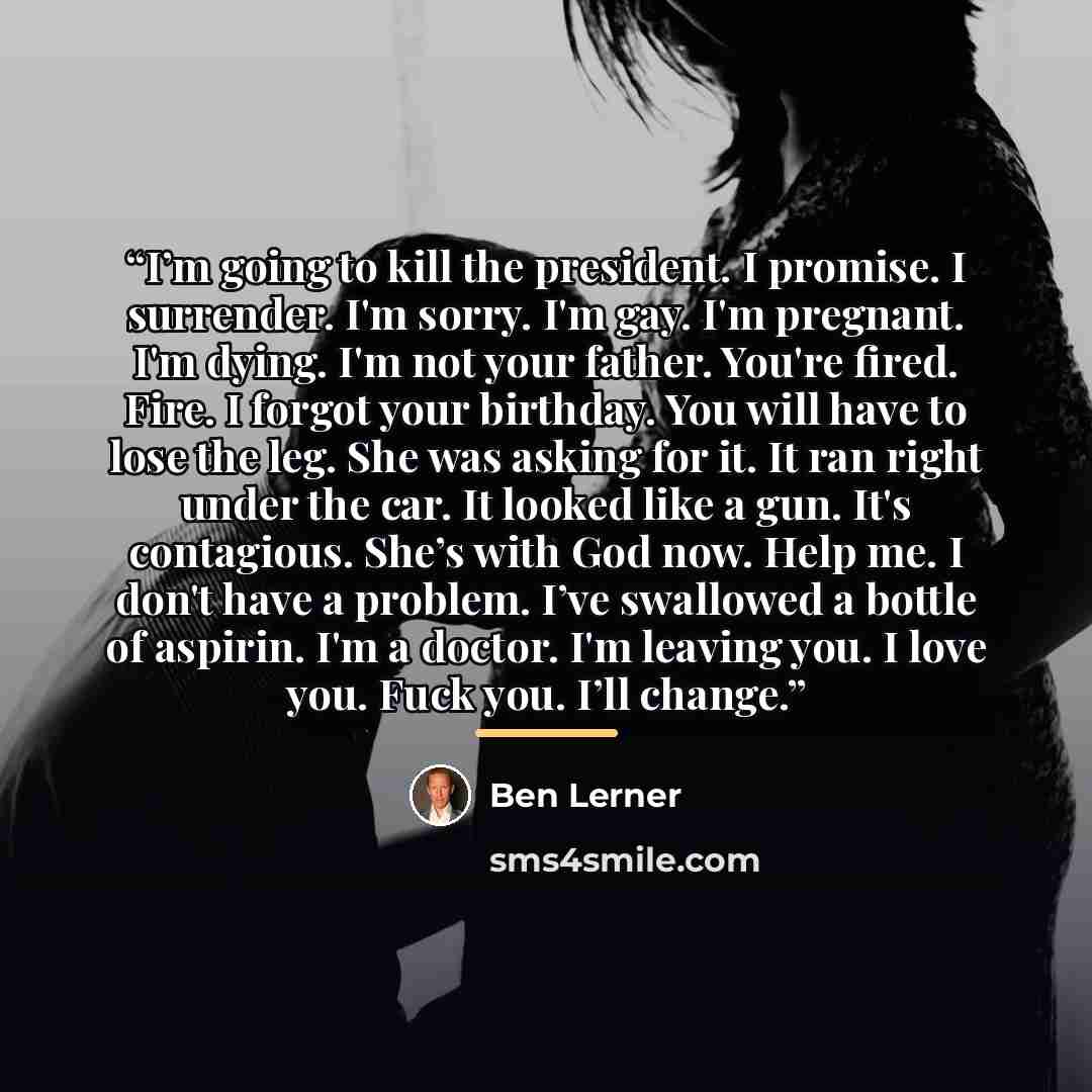“I’m going to kill the president. I promise. I surrender. I'm sorry. I'm gay. I'm pregnant. I'm dying. I'm not your father. You're fired. Fire. I forgot your birthday. You will have to lose the leg. She was asking for it. It ran right under the car. It looked like a gun. It's contagious. She’s with…” quote by Ben Lerner