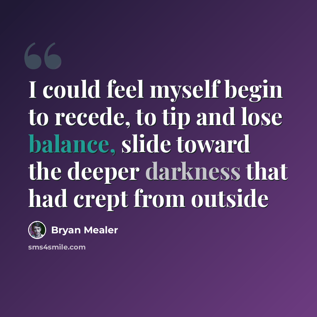 “I could feel myself begin to recede, to tip and lose balance, slide toward the deeper darkness that had crept from outside” quote by Bryan Mealer