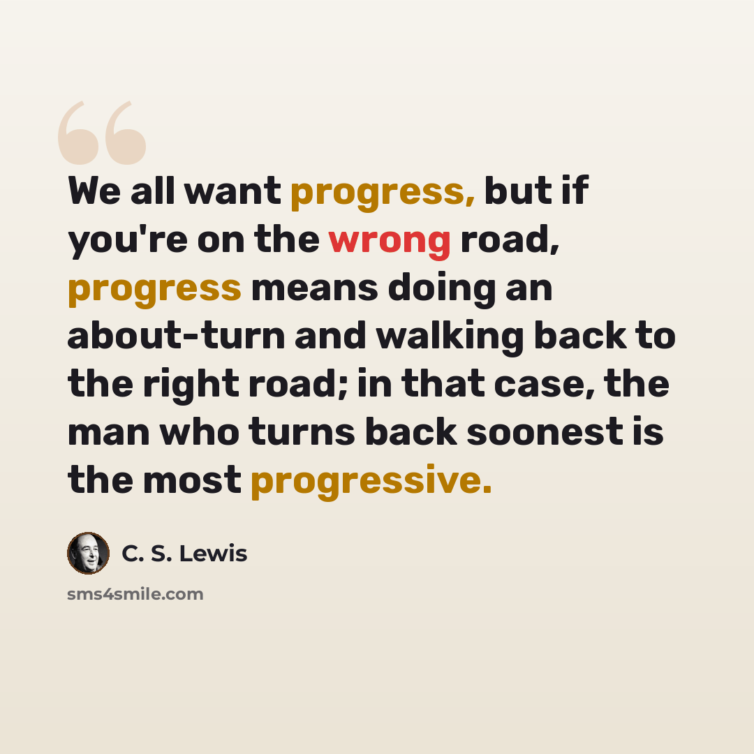 “We all want progress, but if you're on the wrong road, progress means doing an about-turn and walking back to the right road; in that case, the man who turns back soonest is the most progressive.” quote by C. S. Lewis