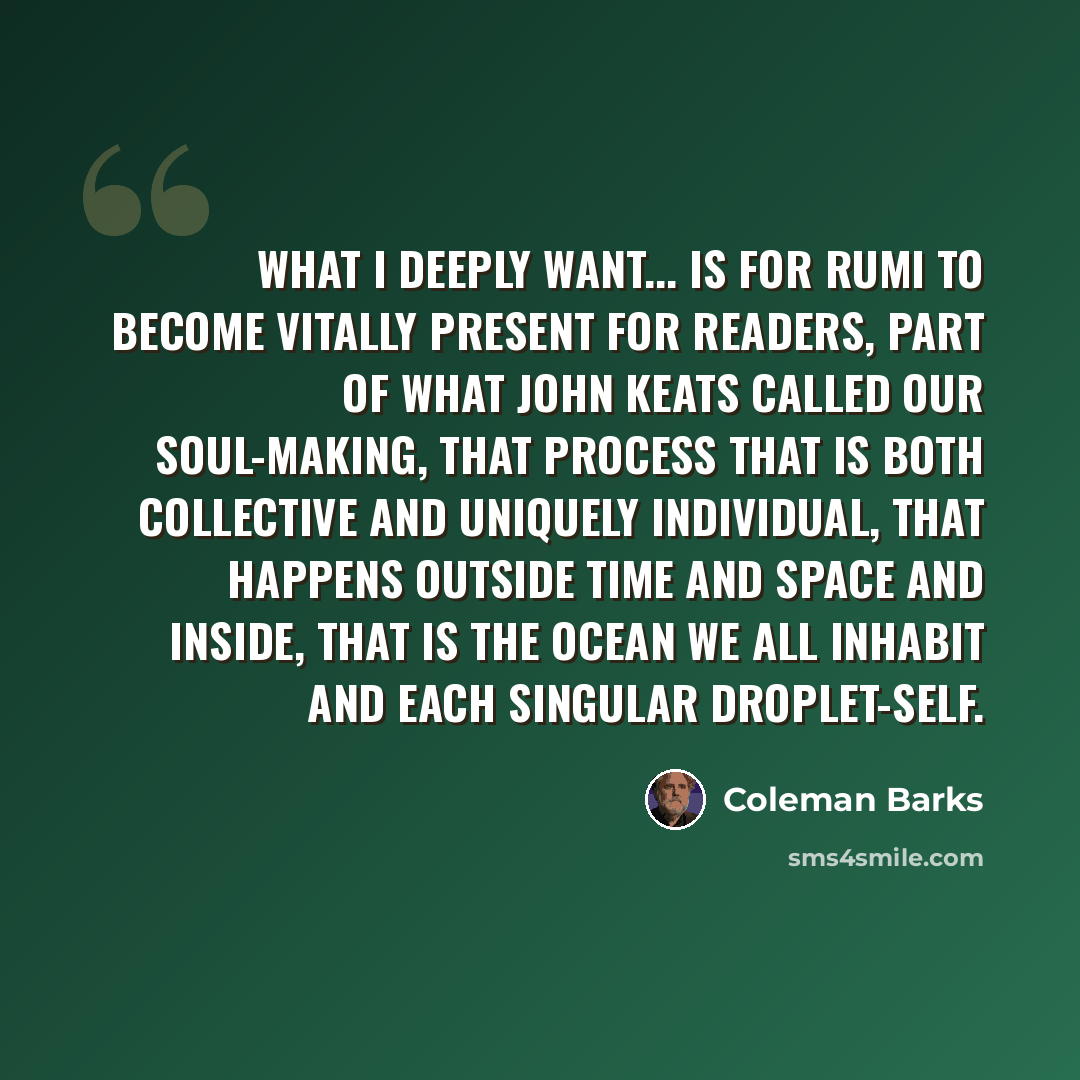 “What I deeply want... is for Rumi to become vitally present for readers, part of what John Keats called our soul-making, that process that is both collective and uniquely individual, that happens outside time and space and inside, that is the ocean we all inhabit and each singular droplet-self.” quote by Coleman Barks
