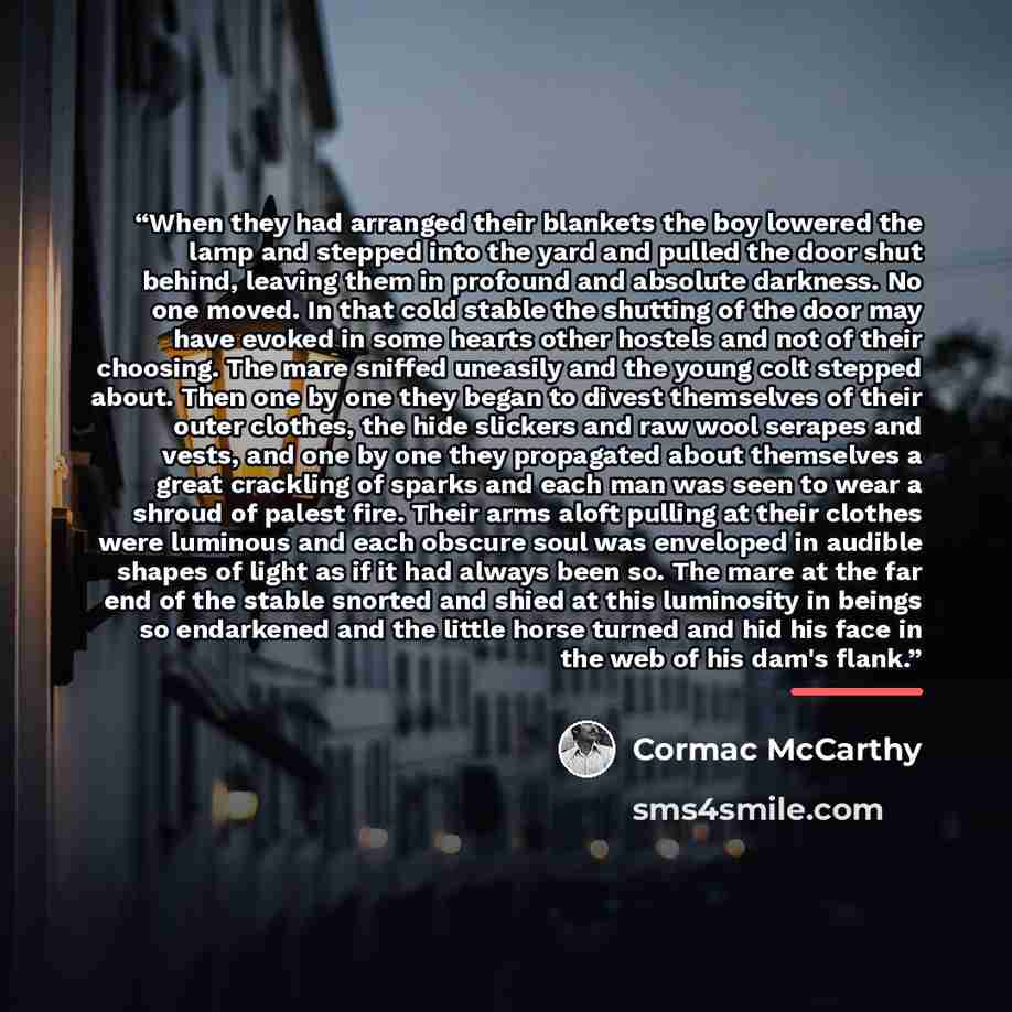 “When they had arranged their blankets the boy lowered the lamp and stepped into the yard and pulled the door shut behind, leaving them in profound and absolute darkness. No one moved. In that cold stable the shutting of the door may have evoked in some hearts other hostels and not of their…” quote by Cormac McCarthy