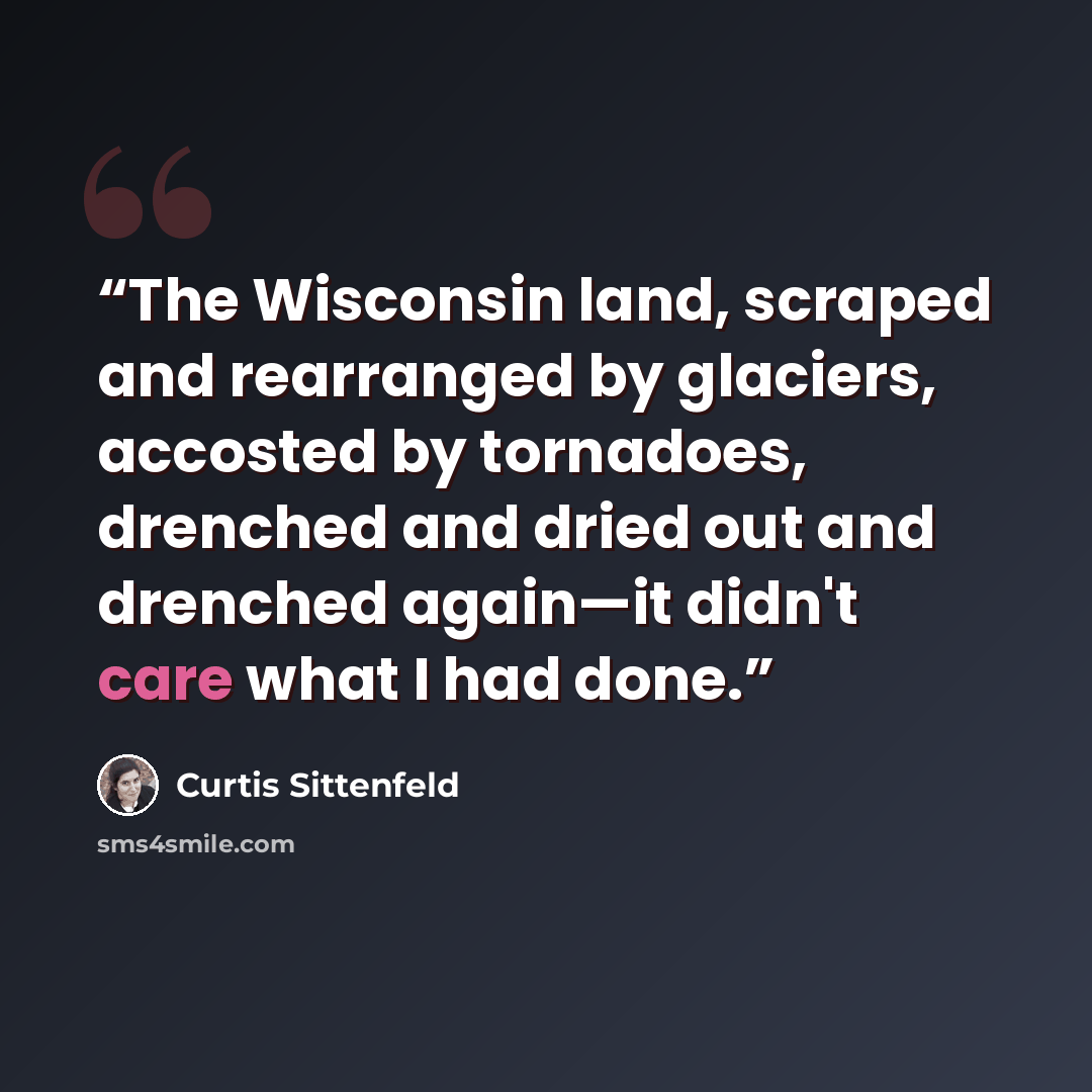 “The Wisconsin land, scraped and rearranged by glaciers, accosted by tornadoes, drenched and dried out and drenched again—it didn't care what I had done.” quote by Curtis Sittenfeld