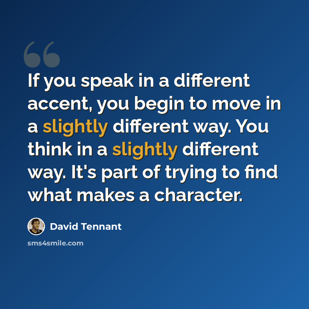 “If you speak in a different accent, you begin to move in a slightly different way. You think in a slightly different way. It's part of trying to find what makes a character.” quote by David Tennant