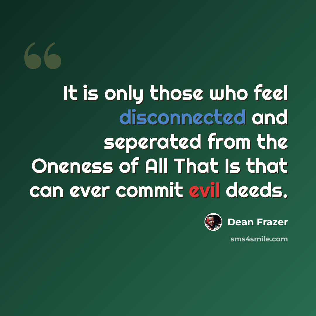 “It is only those who feel disconnected and seperated from the Oneness of All That Is that can ever commit evil deeds.” quote by Dean Frazer